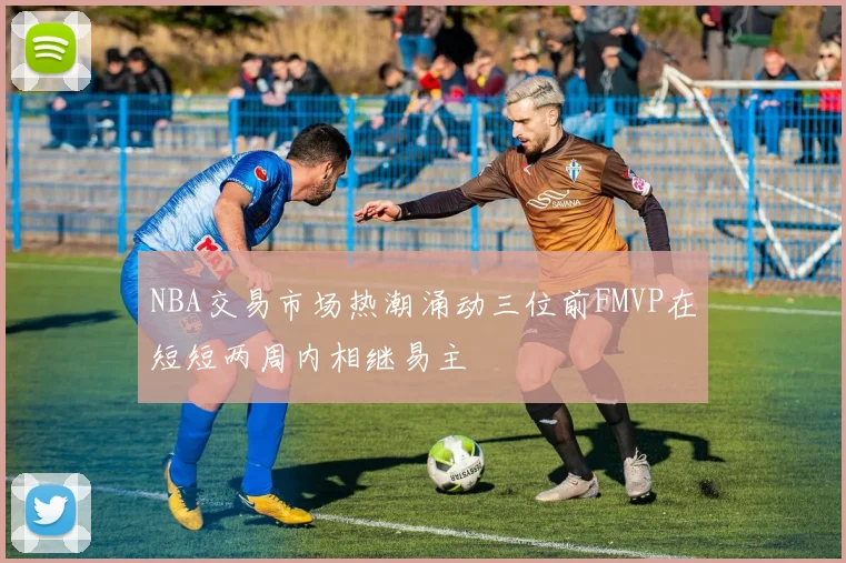 NBA交易市场热潮涌动三位前FMVP在短短两周内相继易主