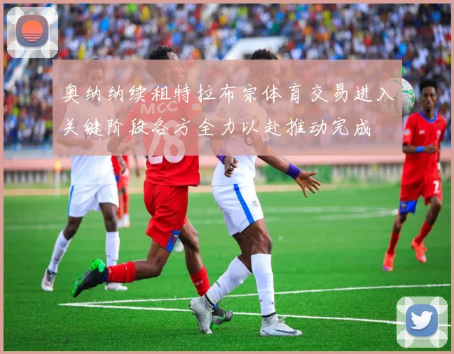 奥纳纳续租特拉布宗体育交易进入关键阶段各方全力以赴推动完成