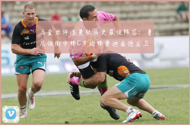 马奎尔评选曼联历史最佳阵容：鲁尼领衔中锋C罗边锋费迪南德后卫