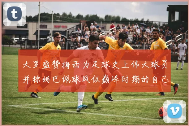 大罗盛赞梅西为足球史上伟大球员并称姆巴佩球风似巅峰时期的自己