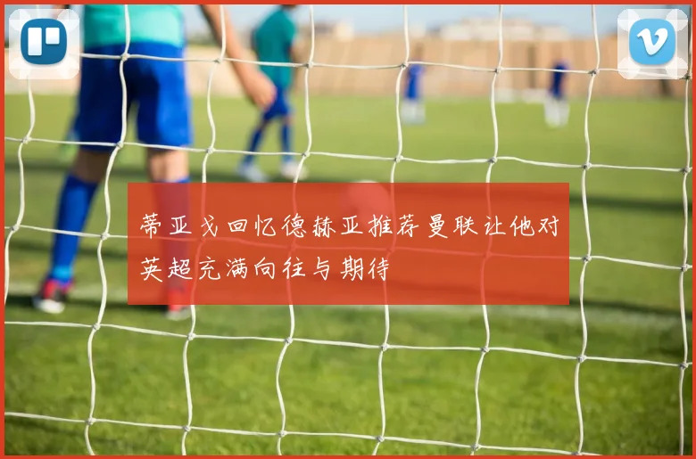 蒂亚戈回忆德赫亚推荐曼联让他对英超充满向往与期待