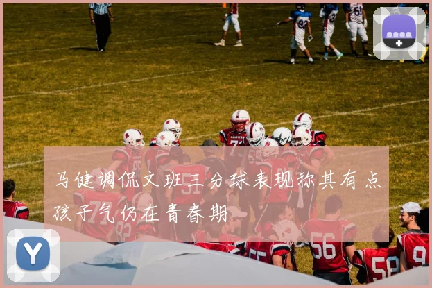 马健调侃文班三分球表现称其有点孩子气仍在青春期