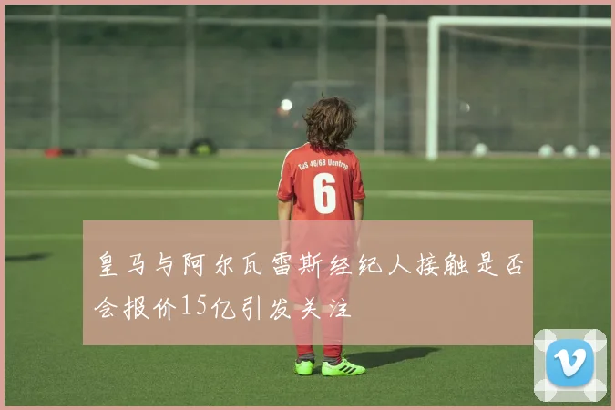 皇马与阿尔瓦雷斯经纪人接触是否会报价15亿引发关注