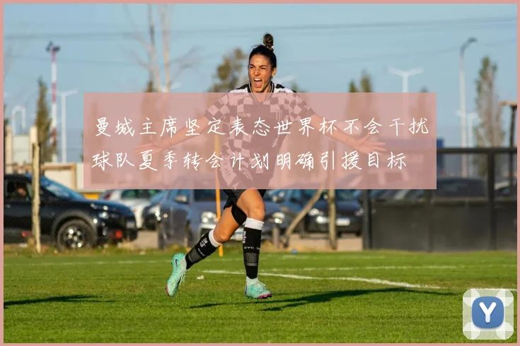 曼城主席坚定表态世界杯不会干扰球队夏季转会计划明确引援目标