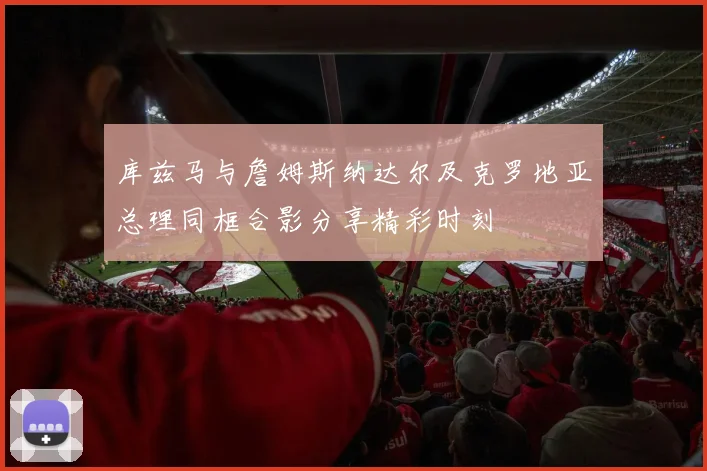 库兹马与詹姆斯纳达尔及克罗地亚总理同框合影分享精彩时刻