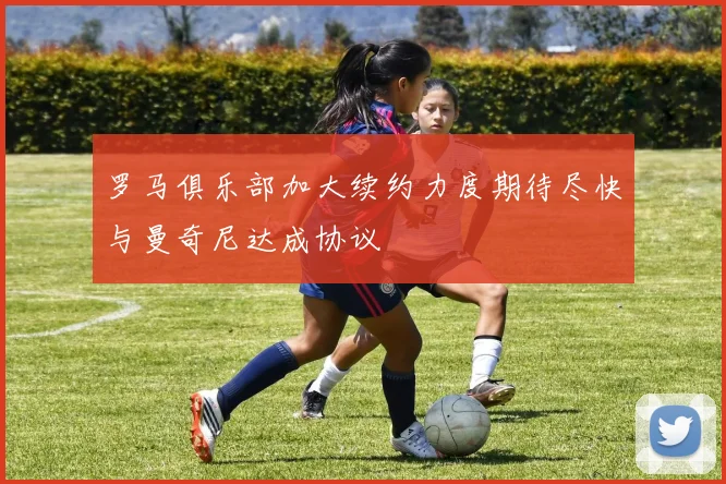 罗马俱乐部加大续约力度期待尽快与曼奇尼达成协议