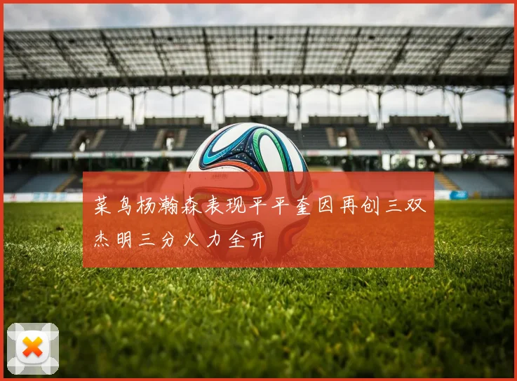 菜鸟杨瀚森表现平平奎因再创三双杰明三分火力全开