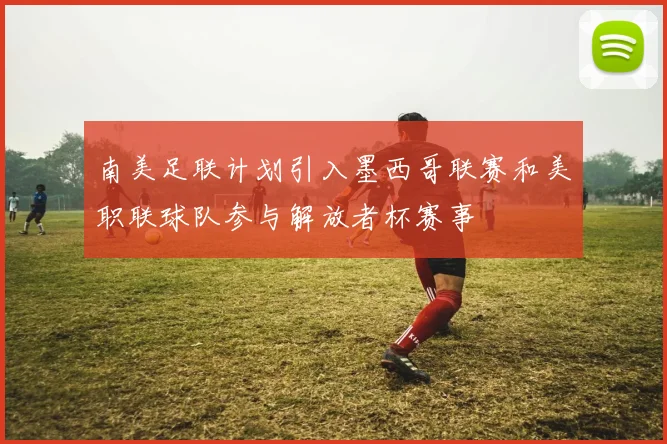 南美足联计划引入墨西哥联赛和美职联球队参与解放者杯赛事