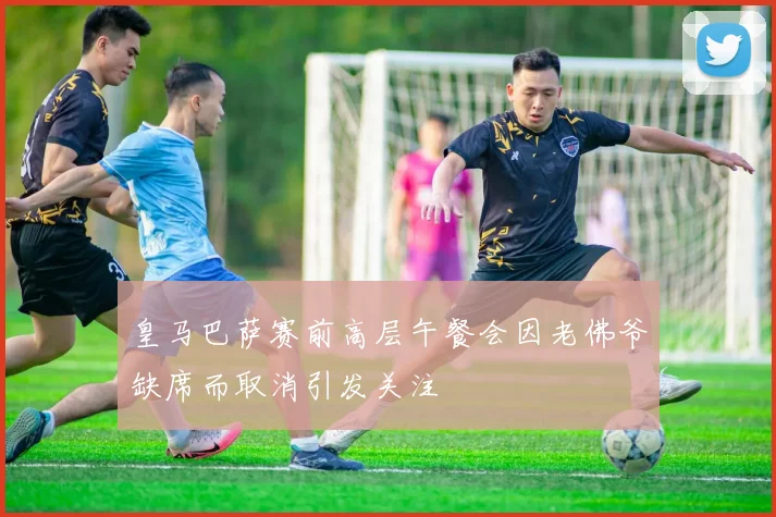皇马巴萨赛前高层午餐会因老佛爷缺席而取消引发关注
