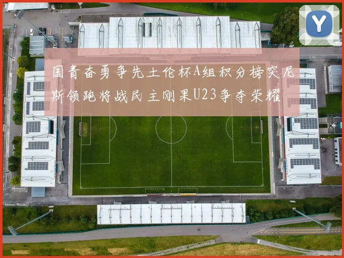 国青奋勇争先土伦杯A组积分榜突尼斯领跑将战民主刚果U23争夺荣耀