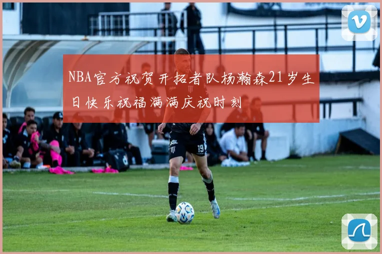 NBA官方祝贺开拓者队杨瀚森21岁生日快乐祝福满满庆祝时刻