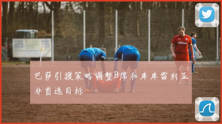 巴萨引援策略调整B席和库库雷利亚非首选目标