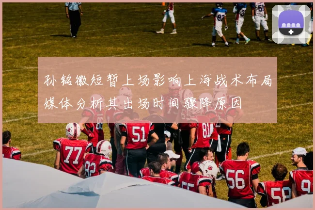 孙铭徽短暂上场影响上海战术布局媒体分析其出场时间骤降原因