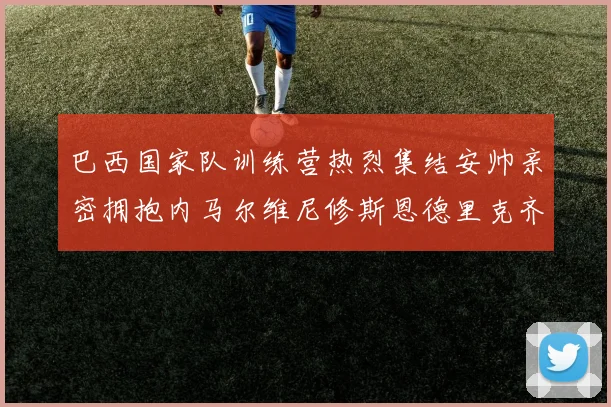 巴西国家队训练营热烈集结安帅亲密拥抱内马尔维尼修斯恩德里克齐亮相