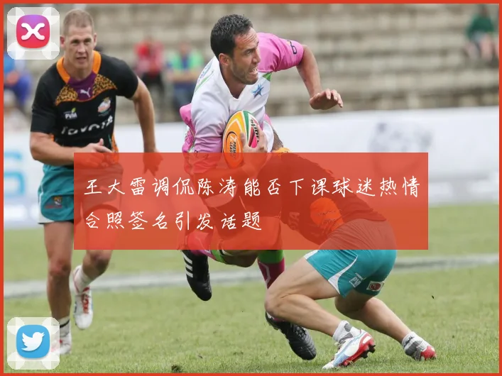 王大雷调侃陈涛能否下课球迷热情合照签名引发话题