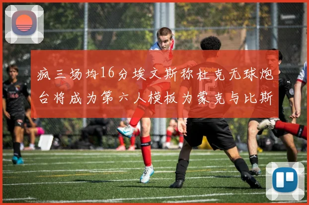 疯三场均16分埃文斯称杜克无球炮台将成为第六人模板为蒙克与比斯利