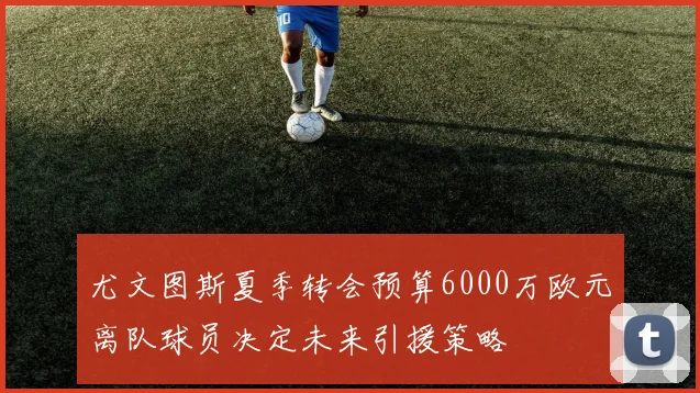 尤文图斯夏季转会预算6000万欧元离队球员决定未来引援策略