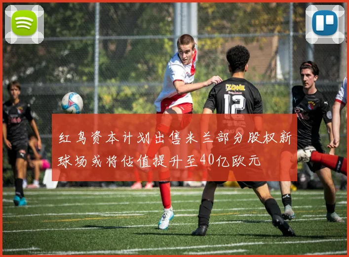 红鸟资本计划出售米兰部分股权新球场或将估值提升至40亿欧元