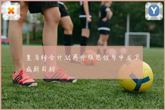 皇马转会计划再升级恩佐与中后卫成新目标