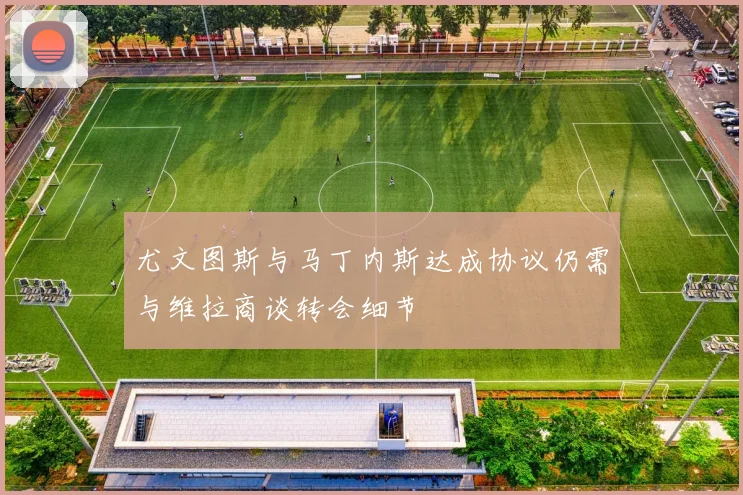 尤文图斯与马丁内斯达成协议仍需与维拉商谈转会细节