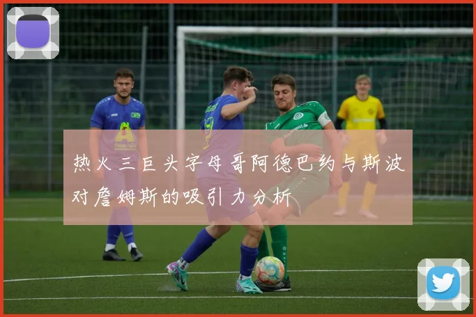热火三巨头字母哥阿德巴约与斯波对詹姆斯的吸引力分析