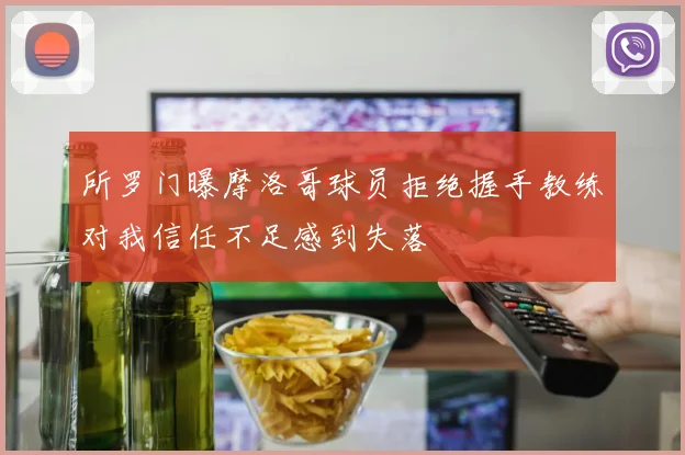 所罗门曝摩洛哥球员拒绝握手教练对我信任不足感到失落