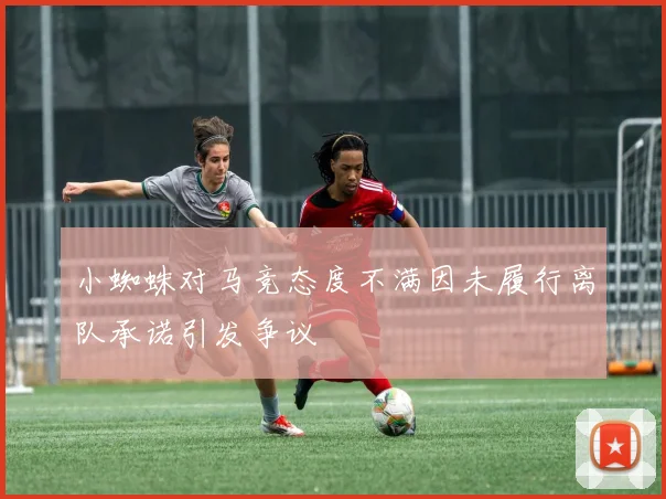 小蜘蛛对马竞态度不满因未履行离队承诺引发争议