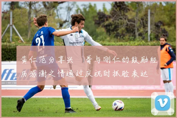 黄仁范分享兴慜哥与刚仁的鼓励经历感谢之情通过庆祝时抓脸表达