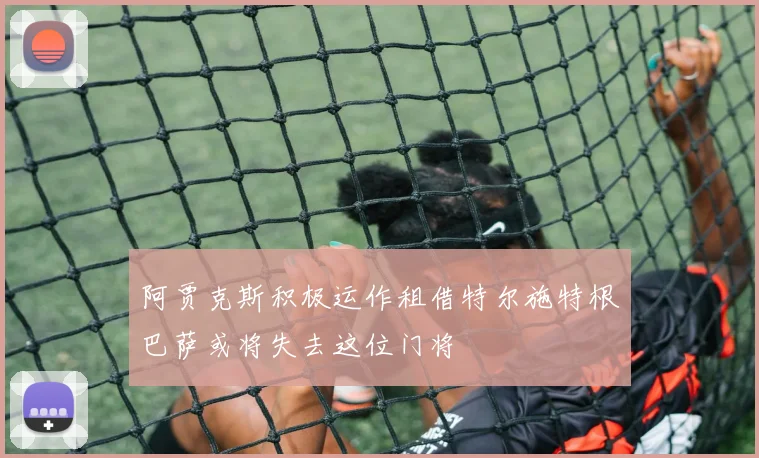 阿贾克斯积极运作租借特尔施特根巴萨或将失去这位门将